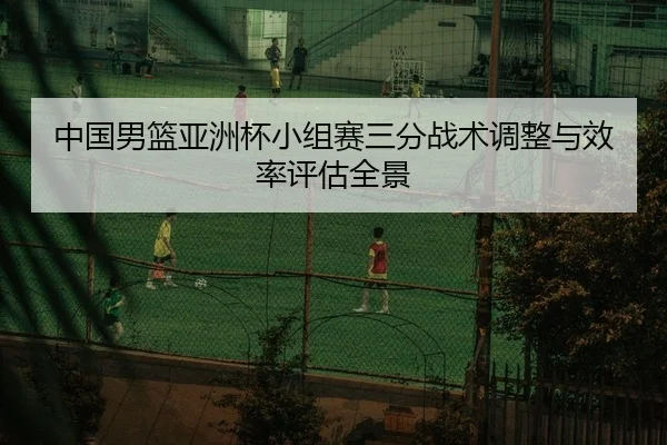 中国男篮亚洲杯小组赛三分战术调整与效率评估全景
